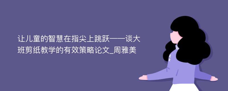 让儿童的智慧在指尖上跳跃——谈大班剪纸教学的有效策略论文_周雅美