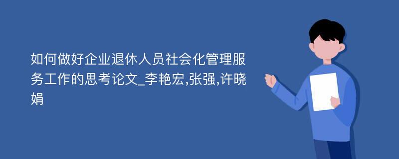 如何做好企业退休人员社会化管理服务工作的思考论文_李艳宏,张强,许晓娟