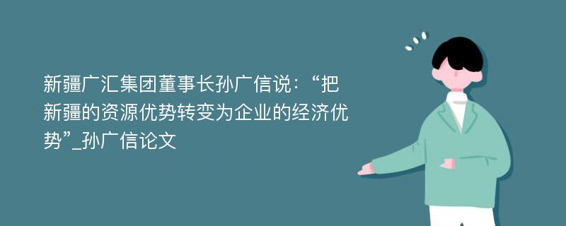 新疆广汇集团董事长孙广信说：“把新疆的资源优势转变为企业的经济优势”_孙广信论文