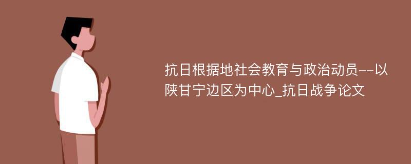 抗日根据地社会教育与政治动员--以陕甘宁边区为中心_抗日战争论文