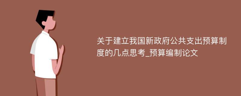 关于建立我国新政府公共支出预算制度的几点思考_预算编制论文