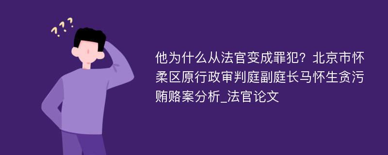 他为什么从法官变成罪犯？北京市怀柔区原行政审判庭副庭长马怀生贪污贿赂案分析_法官论文