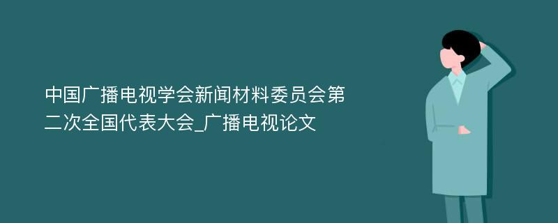 中国广播电视学会新闻材料委员会第二次全国代表大会_广播电视论文