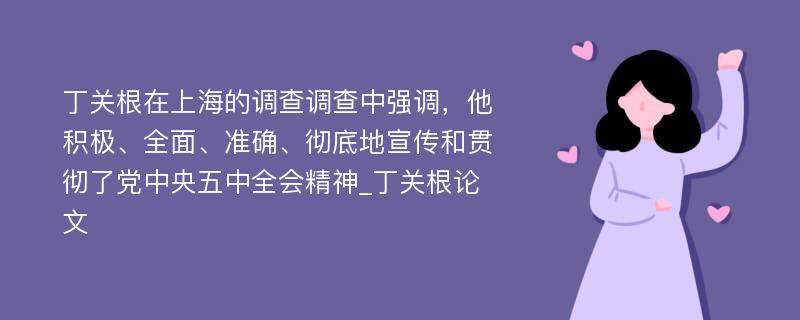 丁关根在上海的调查调查中强调，他积极、全面、准确、彻底地宣传和贯彻了党中央五中全会精神_丁关根论文