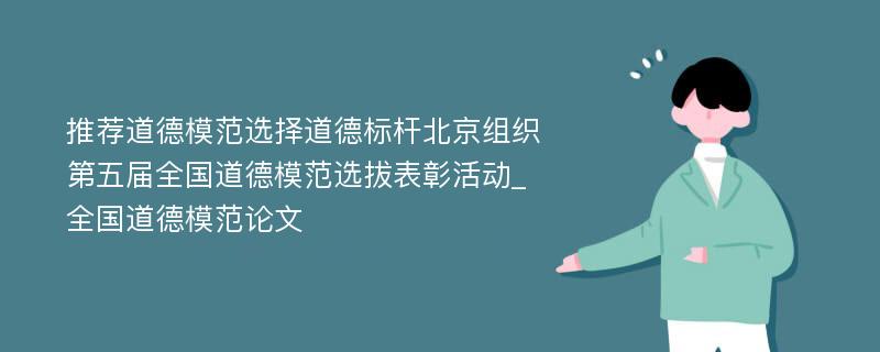 推荐道德模范选择道德标杆北京组织第五届全国道德模范选拔表彰活动_全国道德模范论文