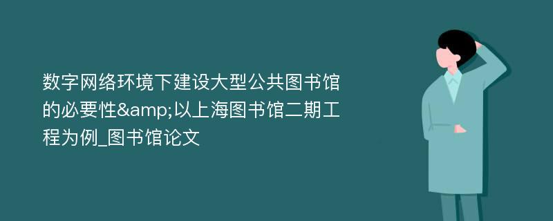 数字网络环境下建设大型公共图书馆的必要性&以上海图书馆二期工程为例_图书馆论文