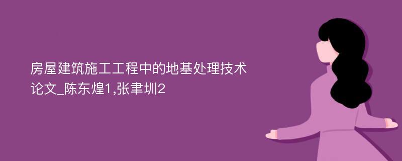 房屋建筑施工工程中的地基处理技术论文_陈东煌1,张聿圳2