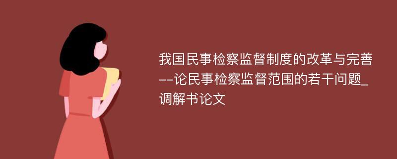 我国民事检察监督制度的改革与完善--论民事检察监督范围的若干问题_调解书论文