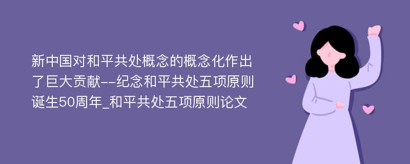 新中国对和平共处概念的概念化作出了巨大贡献--纪念和平共处五项原则诞生50周年_和平共处五项原则论文