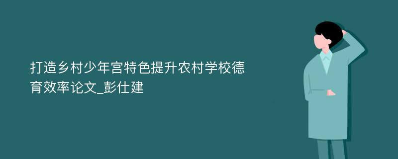 打造乡村少年宫特色提升农村学校德育效率论文_彭仕建