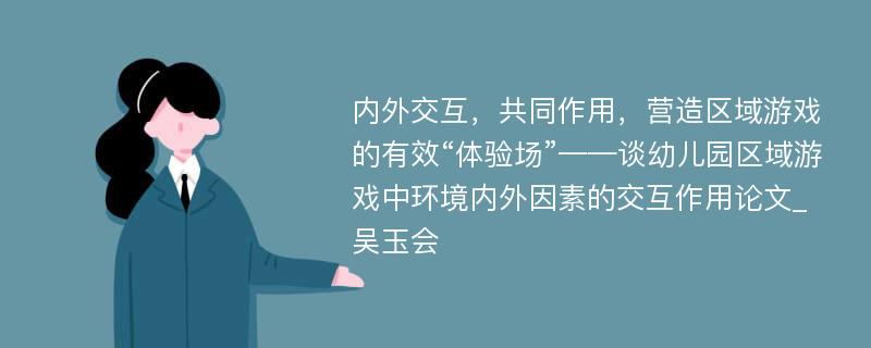 内外交互，共同作用，营造区域游戏的有效“体验场”——谈幼儿园区域游戏中环境内外因素的交互作用论文_吴玉会