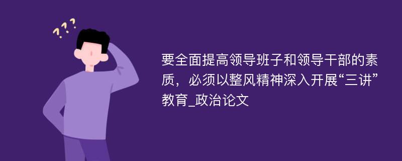 要全面提高领导班子和领导干部的素质，必须以整风精神深入开展“三讲”教育_政治论文