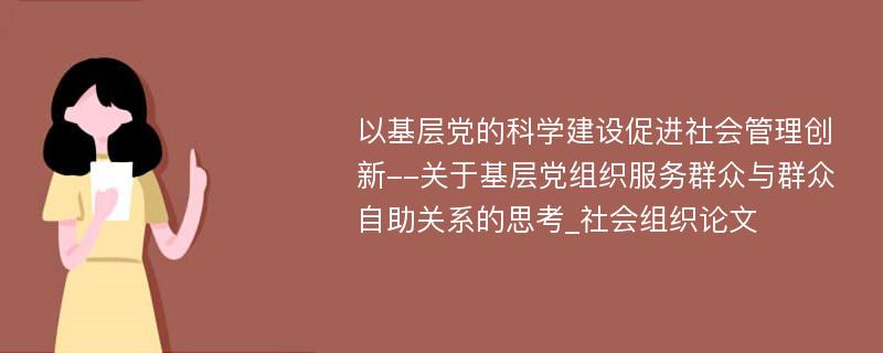 以基层党的科学建设促进社会管理创新--关于基层党组织服务群众与群众自助关系的思考_社会组织论文