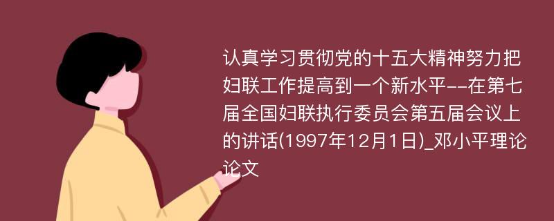 认真学习贯彻党的十五大精神努力把妇联工作提高到一个新水平--在第七届全国妇联执行委员会第五届会议上的讲话(1997年12月1日)_邓小平理论论文