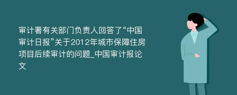 审计署有关部门负责人回答了“中国审计日报”关于2012年城市保障住房项目后续审计的问题_中国审计报论文