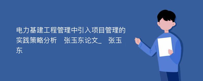 电力基建工程管理中引入项目管理的实践策略分析　张玉东论文_　张玉东