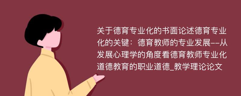 关于德育专业化的书面论述德育专业化的关键：德育教师的专业发展--从发展心理学的角度看德育教师专业化道德教育的职业道德_教学理论论文