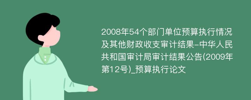 2008年54个部门单位预算执行情况及其他财政收支审计结果-中华人民共和国审计局审计结果公告(2009年第12号)_预算执行论文