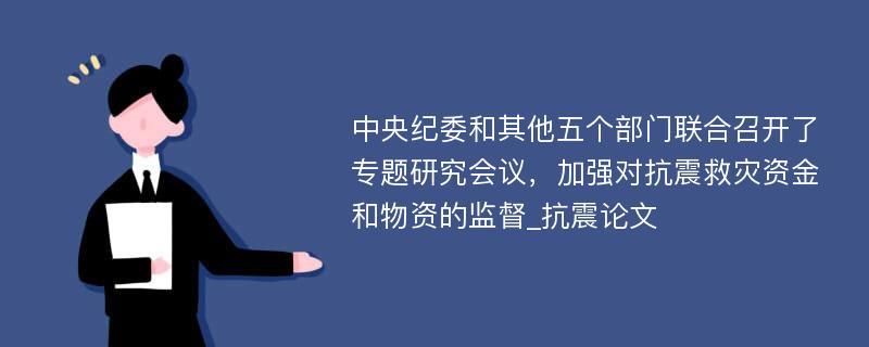 中央纪委和其他五个部门联合召开了专题研究会议，加强对抗震救灾资金和物资的监督_抗震论文