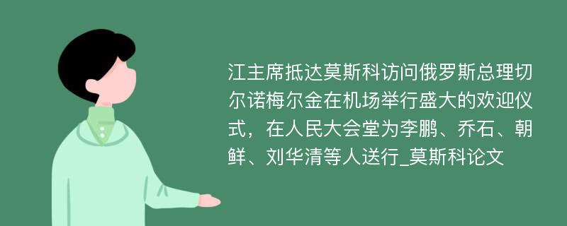 江主席抵达莫斯科访问俄罗斯总理切尔诺梅尔金在机场举行盛大的欢迎仪式，在人民大会堂为李鹏、乔石、朝鲜、刘华清等人送行_莫斯科论文