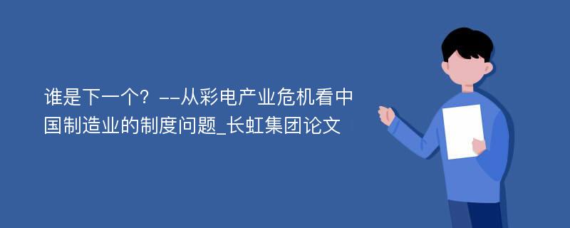 谁是下一个？--从彩电产业危机看中国制造业的制度问题_长虹集团论文