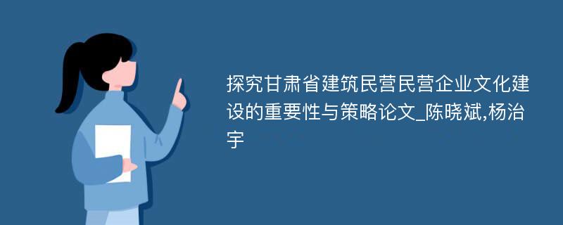 探究甘肃省建筑民营民营企业文化建设的重要性与策略论文_陈晓斌,杨治宇