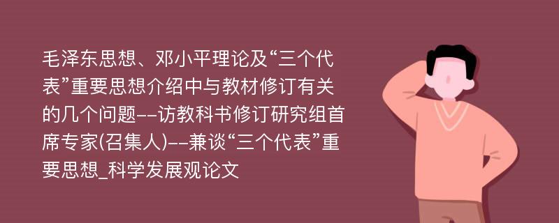 毛泽东思想、邓小平理论及“三个代表”重要思想介绍中与教材修订有关的几个问题--访教科书修订研究组首席专家(召集人)--兼谈“三个代表”重要思想_科学发展观论文