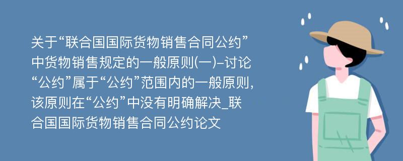 关于“联合国国际货物销售合同公约”中货物销售规定的一般原则(一)-讨论“公约”属于“公约”范围内的一般原则，该原则在“公约”中没有明确解决_联合国国际货物销售合同公约论文