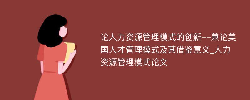 论人力资源管理模式的创新--兼论美国人才管理模式及其借鉴意义_人力资源管理模式论文