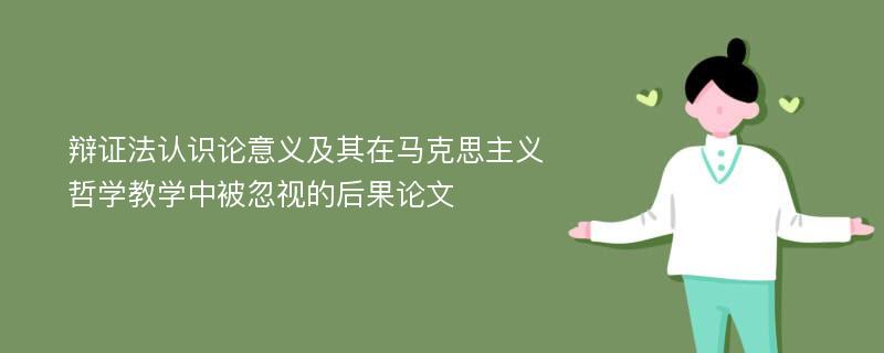 辩证法认识论意义及其在马克思主义哲学教学中被忽视的后果论文