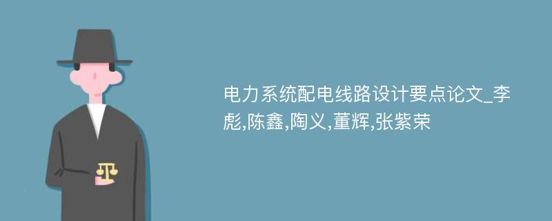 电力系统配电线路设计要点论文_李彪,陈鑫,陶义,董辉,张紫荣