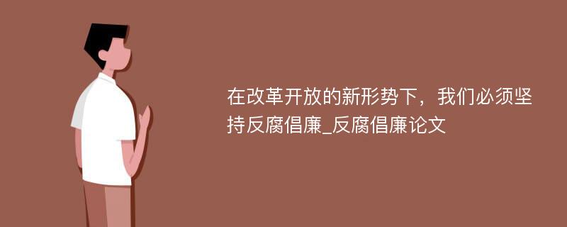 在改革开放的新形势下，我们必须坚持反腐倡廉_反腐倡廉论文