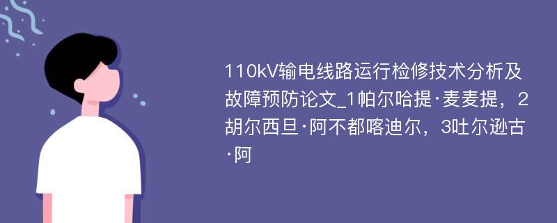 110kV输电线路运行检修技术分析及故障预防论文_1帕尔哈提·麦麦提，2胡尔西旦·阿不都喀迪尔，3吐尔逊古·阿