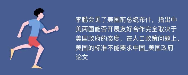 李鹏会见了美国前总统布什，指出中美两国能否开展友好合作完全取决于美国政府的态度，在人口政策问题上，美国的标准不能要求中国_美国政府论文