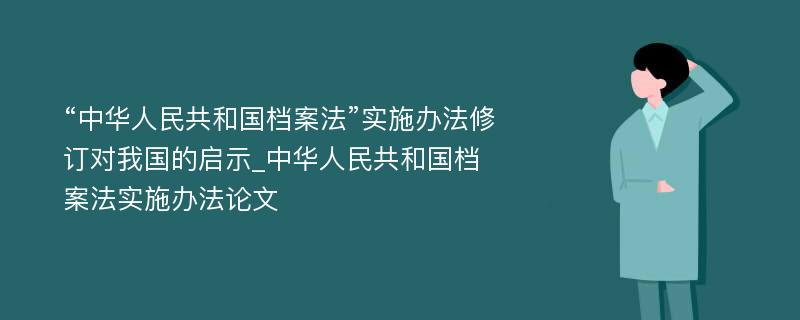 “中华人民共和国档案法”实施办法修订对我国的启示_中华人民共和国档案法实施办法论文