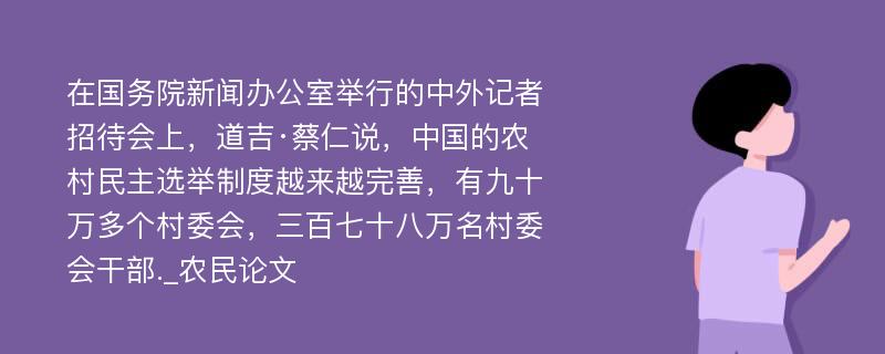 在国务院新闻办公室举行的中外记者招待会上，道吉·蔡仁说，中国的农村民主选举制度越来越完善，有九十万多个村委会，三百七十八万名村委会干部._农民论文