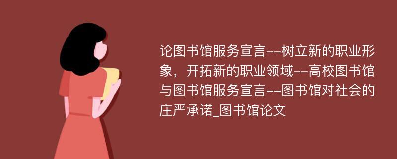 论图书馆服务宣言--树立新的职业形象，开拓新的职业领域--高校图书馆与图书馆服务宣言--图书馆对社会的庄严承诺_图书馆论文