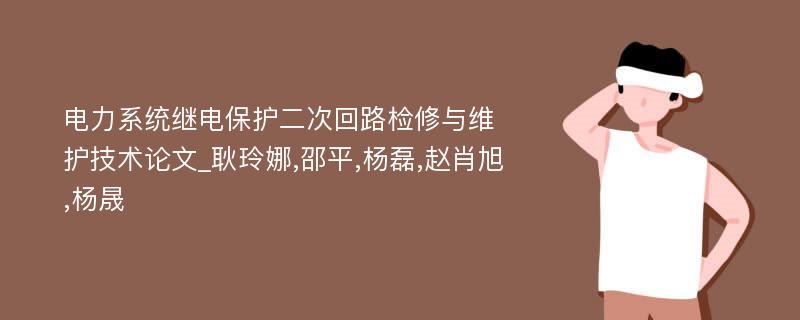 电力系统继电保护二次回路检修与维护技术论文_耿玲娜,邵平,杨磊,赵肖旭,杨晟