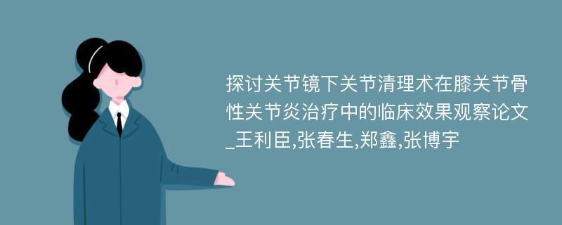 探讨关节镜下关节清理术在膝关节骨性关节炎治疗中的临床效果观察论文_王利臣,张春生,郑鑫,张博宇