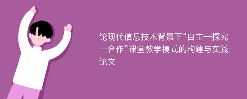 论现代信息技术背景下“自主—探究—合作”课堂教学模式的构建与实践论文