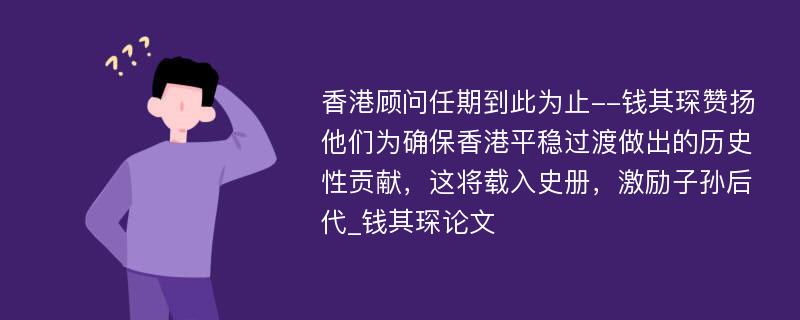 香港顾问任期到此为止--钱其琛赞扬他们为确保香港平稳过渡做出的历史性贡献，这将载入史册，激励子孙后代_钱其琛论文