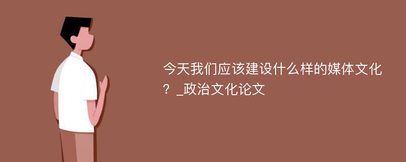 今天我们应该建设什么样的媒体文化？_政治文化论文