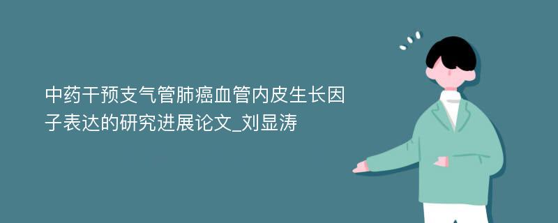 中药干预支气管肺癌血管内皮生长因子表达的研究进展论文_刘显涛