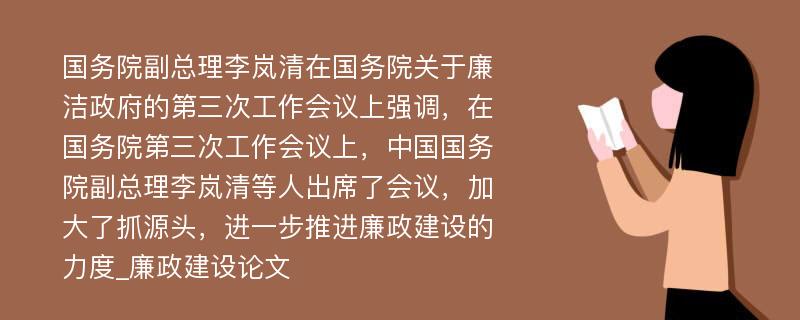 国务院副总理李岚清在国务院关于廉洁政府的第三次工作会议上强调，在国务院第三次工作会议上，中国国务院副总理李岚清等人出席了会议，加大了抓源头，进一步推进廉政建设的力度_廉政建设论文