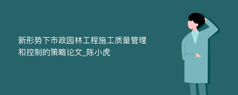 新形势下市政园林工程施工质量管理和控制的策略论文_陈小虎