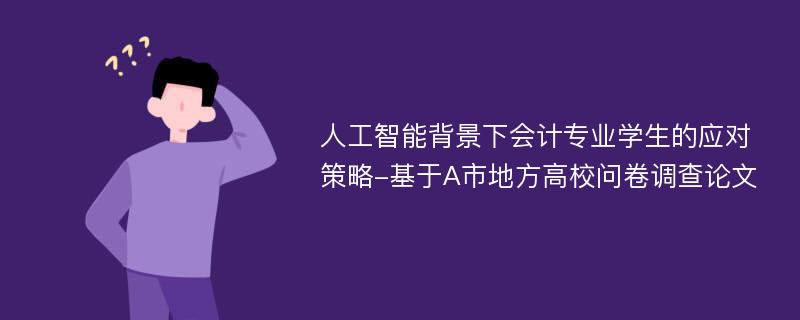 人工智能背景下会计专业学生的应对策略-基于A市地方高校问卷调查论文