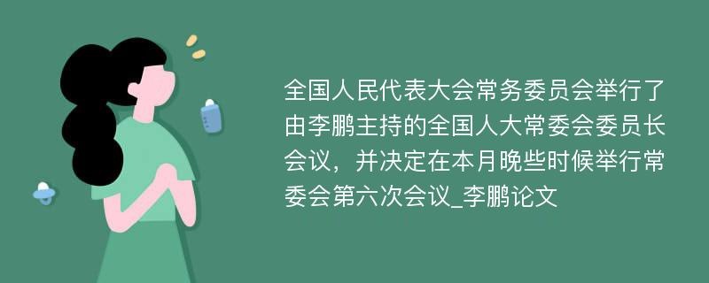 全国人民代表大会常务委员会举行了由李鹏主持的全国人大常委会委员长会议，并决定在本月晚些时候举行常委会第六次会议_李鹏论文