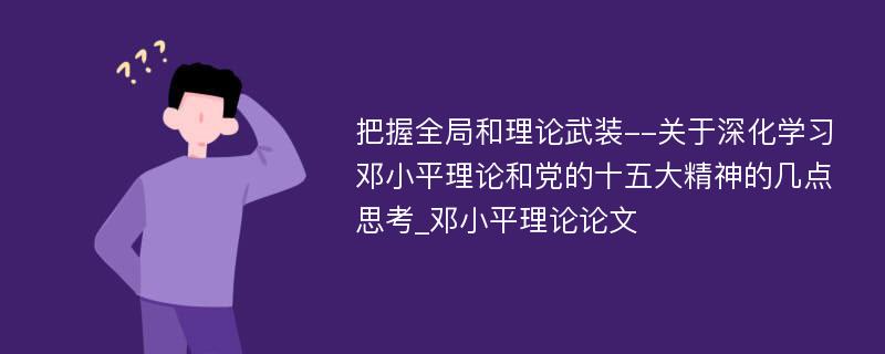 把握全局和理论武装--关于深化学习邓小平理论和党的十五大精神的几点思考_邓小平理论论文