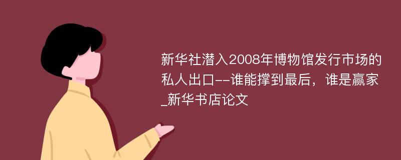 新华社潜入2008年博物馆发行市场的私人出口--谁能撑到最后，谁是赢家_新华书店论文