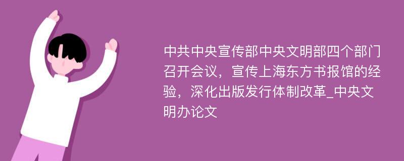 中共中央宣传部中央文明部四个部门召开会议，宣传上海东方书报馆的经验，深化出版发行体制改革_中央文明办论文